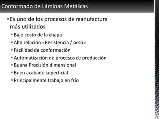 Conformado de Láminas Metálicas
Es uno de los procesos de manufactura
más utilizados
Bajo costo de la chapa
Alta relación «Resistencia / peso»
Facilidad de conformación
Automatización de procesos de producción
Buena Precisión dimensional
Buen acabado superficial
Principalmente trabajo en frío
 