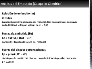 Análisis del Embutido (Casquillo Cilíndrico)
Relación de embutido (m)
m = d/D
La relación mínima depende del material. Con los materiales de mayor
embutibilidad se logran valores de m = 0,55
Fuerza de embutido (Fe)
Fe =  d t σr ( D/d – 0.7 )
donde σr = tensión de rotura del material
Fuerza del pisador o prensachapas
Fp = p /4 ( D2 – d2)
donde p es la presión del pisador. Un valor inicial de prueba puede ser
p = 0,015 σf
 