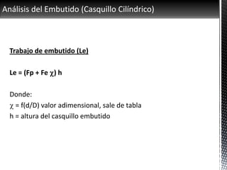 Análisis del Embutido (Casquillo Cilíndrico)
Trabajo de embutido (Le)
Le = (Fp + Fe c) h
Donde:
c = f(d/D) valor adimensional, sale de tabla
h = altura del casquillo embutido
 