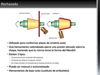 Rechazado
 Utilizado para conformar piezas de simetría axial.
 Una herramienta redondeada ejerce una presión elevado sobre la
chapa, haciendo que la misma tome la forma del Mandril.
 Existen 3 tipos:
 Convencional (sin variación del espesor)
 Cortante (se reduce el espesor inicial)
 De Tubos (similar al cortante pero la pieza inicial es un tubo)
 Puede ser manual o automatizado
 Herramientas de bajo costo (sustituto de embutidos)
 