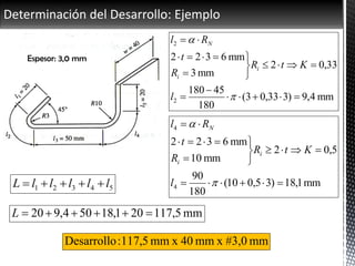Determinación del Desarrollo: Ejemplo
54321 lllllL 
mm4,9)333,03(
180
45180
33,02
mm3
mm6322
2
2












l
KtR
R
t
Rl
i
i
N
mm1,18)35,010(
180
90
5,02
mm10
mm6322
4
4










l
KtR
R
t
Rl
i
i
N
mm5,117201,18504,920 L
mm#3,0xmm40xmm5,117:Desarrollo
Espesor: 3,0 mm
 