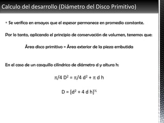 Calculo del desarrollo (Diámetro del Disco Primitivo)
 Se verifica en ensayos que el espesor permanece en promedio constante.
Por lo tanto, aplicando el principio de conservación de volumen, tenemos que:
Área disco primitivo = Área exterior de la pieza embutida
En el caso de un casquillo cilíndrico de diámetro d y altura h:
/4 D2 = /4 d2 +  d h
D = [d2 + 4 d h]½
 