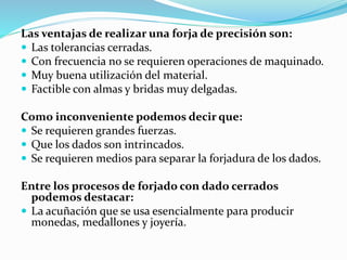 Las ventajas de realizar una forja de precisión son: 
 Las tolerancias cerradas. 
 Con frecuencia no se requieren operaciones de maquinado. 
 Muy buena utilización del material. 
 Factible con almas y bridas muy delgadas. 
Como inconveniente podemos decir que: 
 Se requieren grandes fuerzas. 
 Que los dados son intrincados. 
 Se requieren medios para separar la forjadura de los dados. 
Entre los procesos de forjado con dado cerrados 
podemos destacar: 
 La acuñación que se usa esencialmente para producir 
monedas, medallones y joyería. 
 