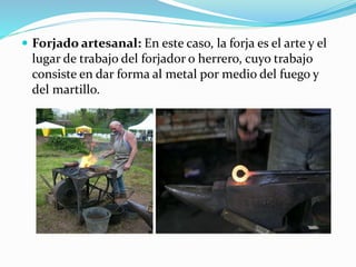  Forjado artesanal: En este caso, la forja es el arte y el 
lugar de trabajo del forjador o herrero, cuyo trabajo 
consiste en dar forma al metal por medio del fuego y 
del martillo. 
 
