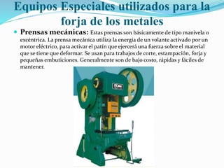 Equipos Especiales utilizados para la 
forja de los metales 
 Prensas mecánicas: Estas prensas son básicamente de tipo manivela o 
excéntrica. La prensa mecánica utiliza la energía de un volante activado por un 
motor eléctrico, para activar el patín que ejercerá una fuerza sobre el material 
que se tiene que deformar. Se usan para trabajos de corte, estampación, forja y 
pequeñas embuticiones. Generalmente son de bajo costo, rápidas y fáciles de 
mantener. 
 