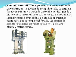  Prensas de tornillo: Estas prensas obtienen su energía de 
un volantín, por lo que son de energía limitada. La carga de 
forjado se transmite a través de un tornillo vertical grande y 
el ariete se para cuando se dispara la energía del volantín. Si 
las matrices no cierran al final del ciclo, la operación se 
repite hasta que se complete el forjado. Las prensas de 
tornillo se utilizan para varias operaciones de matriz 
abierta y matriz cerrada. 
 