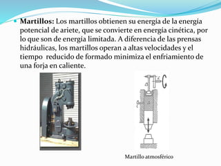  Martillos: Los martillos obtienen su energía de la energía 
potencial de ariete, que se convierte en energía cinética, por 
lo que son de energía limitada. A diferencia de las prensas 
hidráulicas, los martillos operan a altas velocidades y el 
tiempo reducido de formado minimiza el enfriamiento de 
una forja en caliente. 
Martillo atmosférico 
 