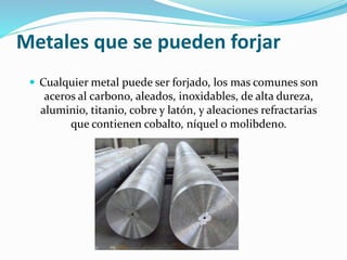 Metales que se pueden forjar 
 Cualquier metal puede ser forjado, los mas comunes son 
aceros al carbono, aleados, inoxidables, de alta dureza, 
aluminio, titanio, cobre y latón, y aleaciones refractarias 
que contienen cobalto, níquel o molibdeno. 
 