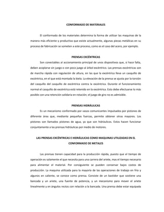CONFORMADO DE MATERIALES
El conformado de los materiales determina la forma de utilizar las maquinas de la
manera más eficiente y productiva que existe actualmente, algunas piezas metálicas en su
proceso de fabricación se someten a este proceso, como es el caso del acero, por ejemplo.
PRENSAS EXCÉNTRICAS
Son conectables al accionamiento principal de unos dispositivos que, si hace falta,
deben acoplarse sin juego o con poco juego al árbol excéntrico. Las prensas excéntricas son
de marcha rápida con regulación de altura, en las que la excéntrica lleva un casquillo de
excéntrica, en el que está montada la biela. La elevación de la prensa se ajusta por la torsión
del casquillo del casquillo de excéntrica contra la excéntrica. Durante el funcionamiento
normal el casquillo de excéntrica está retenido en la excéntrica. Esto debe efectuarse lo más
posible con una retención solidaria en rotación; el juego de giro no es admisible.
PRENSAS HIDRÁULICAS
Es un mecanismo conformado por vasos comunicantes impulsados por pistones de
diferente área que, mediante pequeñas fuerzas, permite obtener otras mayores. Los
pistones son llamados pistones de agua, ya que son hidráulicos. Estos hacen funcionar
conjuntamente a las prensas hidráulicas por medio de motores.
LAS PRENSAS EXCÉNTRICAS E HIDRÁULICAS COMO MAQUINAS UTILIZADAS EN EL
CONFORMADO DE METALES
Las prensas tienen capacidad para la producción rápida, puesto que el tiempo de
operación es solamente el que necesita para una carrera del ariete, mas el tiempo necesario
para alimentar el material. Por consiguiente se pueden conservar bajos costos de
producción. La maquina utilizada para la mayoría de las operaciones de trabajo en frio y
algunos en caliente, se conoce como prensa. Consiste de un bastidor que sostiene una
bancada y un ariete, una fuente de potencia, y un mecanismo para mover el ariete
linealmente y en ángulos rectos con relación a la bancada. Una prensa debe estar equipada
 