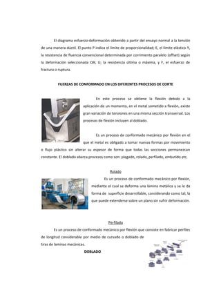 El diagrama esfuerzo-deformación obtenido a partir del ensayo normal a la tensión
de una manera dúctil. El punto P indica el límite de proporcionalidad; E, el límite elástico Y,
la resistencia de fluencia convencional determinada por corrimiento paralelo (offset) según
la deformación seleccionada OA; U; la resistencia última o máxima, y F, el esfuerzo de
fractura o ruptura.
FUERZAS DE CONFORMADO EN LOS DIFERENTES PROCESOS DE CORTE
ALGUNOS PROCESOS DE CONFORMADO:
En este proceso se obtiene la flexión debido a la
aplicación de un momento, en el metal sometido a flexión, existe
gran variación de tensiones en una misma sección transversal. Los
procesos de flexión incluyen al doblado.
Doblado
Es un proceso de conformado mecánico por flexión en el
que el metal es obligado a tomar nuevas formas por movimiento
o flujo plástico sin alterar su espesor de forma que todas las secciones permanezcan
constante. El doblado abarca procesos como son: plegado, rolado, perfilado, embutido etc.
Rolado
Es un proceso de conformado mecánico por flexión,
mediante el cual se deforma una lámina metálica y se le da
forma de superficie desarrollable, considerando como tal, la
que puede extenderse sobre un plano sin sufrir deformación.
Perfilado
Es un proceso de conformado mecánico por flexión que consiste en fabricar perfiles
de longitud considerable por medio de curvado o doblado de
tiras de laminas mecánicas.
DOBLADO
 
