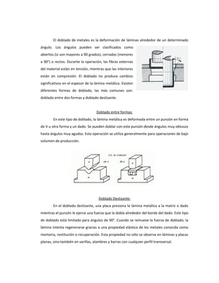 El doblado de metales es la deformación de láminas alrededor de un determinado
ángulo. Los ángulos pueden ser clasificados como
abiertos (si son mayores a 90 grados), cerrados (menores
a 90°) o rectos. Durante la operación, las fibras externas
del material están en tensión, mientras que las interiores
están en compresión. El doblado no produce cambios
significativos en el espesor de la lámina metálica. Existen
diferentes formas de doblado, las más comunes son:
doblado entre dos formas y doblado deslizante.
Doblado entre formas:
En este tipo de doblado, la lámina metálica es deformada entre un punzón en forma
de V u otra forma y un dado. Se pueden doblar con este punzón desde ángulos muy obtusos
hasta ángulos muy agudos. Esta operación se utiliza generalmente para operaciones de bajo
volumen de producción.
Doblado Deslizante:
En el doblado deslizante, una placa presiona la lámina metálica a la matriz o dado
mientras el punzón le ejerce una fuerza que la dobla alrededor del borde del dado. Este tipo
de doblado está limitado para ángulos de 90°. Cuando se remueve la fuerza de doblado, la
lámina intenta regenerarse gracias a una propiedad elástica de los metales conocida como
memoria, restitución o recuperación. Esta propiedad no sólo se observa en láminas y placas
planas, sino también en varillas, alambres y barras con cualquier perfil transversal.
 