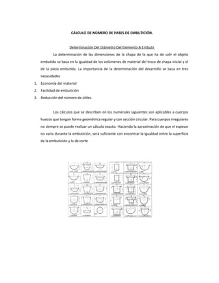 CÁLCULO DE NÚMERO DE PASES DE EMBUTICIÓN.
Determinación Del Diámetro Del Elemento A Embutir
La determinación de las dimensiones de la chapa de la que ha de salir el objeto
embutido se basa en la igualdad de los volúmenes de material del trozo de chapa inicial y el
de la pieza embutida. La importancia de la determinación del desarrollo se basa en tres
necesidades
1. Economía del material
2. Facilidad de embutición
3. Reducción del número de útiles.
Los cálculos que se describen en los numerales siguientes son aplicables a cuerpos
huecos que tengan forma geométrica regular y con sección circular. Para cuerpos irregulares
no siempre se puede realizar un cálculo exacto. Haciendo la aproximación de que el espesor
no varía durante la embutición, será suficiente con encontrar la igualdad entre la superficie
de la embutición y la de corte
 