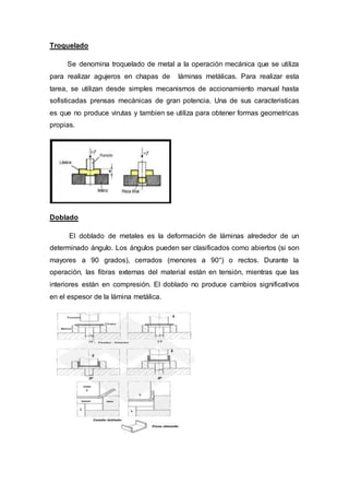 Troquelado
Se denomina troquelado de metal a la operación mecánica que se utiliza
para realizar agujeros en chapas de láminas metálicas. Para realizar esta
tarea, se utilizan desde simples mecanismos de accionamiento manual hasta
sofisticadas prensas mecánicas de gran potencia. Una de sus caracteristicas
es que no produce virutas y tambien se utiliza para obtener formas geometricas
propias.
Doblado
El doblado de metales es la deformación de láminas alrededor de un
determinado ángulo. Los ángulos pueden ser clasificados como abiertos (si son
mayores a 90 grados), cerrados (menores a 90°) o rectos. Durante la
operación, las fibras externas del material están en tensión, mientras que las
interiores están en compresión. El doblado no produce cambios significativos
en el espesor de la lámina metálica.
 