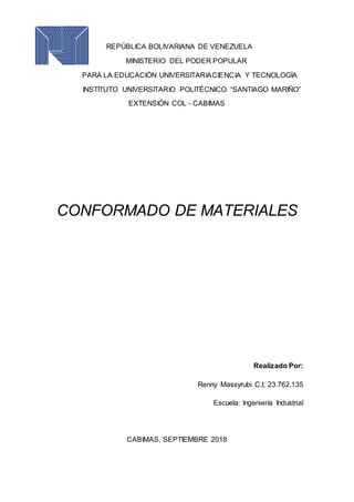 REPÚBLICA BOLIVARIANA DE VENEZUELA
MINISTERIO DEL PODER POPULAR
PARA LA EDUCACIÓN UNIVERSITARIACIENCIA Y TECNOLOGÍA
INSTITUTO UNIVERSITARIO POLITÉCNICO “SANTIAGO MARIÑO”
EXTENSIÓN COL - CABIMAS
CONFORMADO DE MATERIALES
Realizado Por:
Renny Massyrubi C.l; 23.762.135
Escuela: Ingeniería Industrial
CABIMAS, SEPTIEMBRE 2018
 