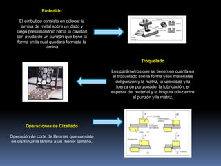 Embutido
El embutido consiste en colocar la
lámina de metal sobre un dado y
luego presionándolo hacia la cavidad
con ayuda de un punzón que tiene la
forma en la cual quedará formada la
lámina
Troquelado
Los parámetros que se tienen en cuenta en
el troquelado son la forma y los materiales
del punzón y la matriz, la velocidad y la
fuerza de punzonado, la lubricación, el
espesor del material y la holgura o luz entre
el punzón y la matriz.
Operaciones de Cizallado
Operación de corte de láminas que consiste
en disminuir la lámina a un menor tamaño.
 