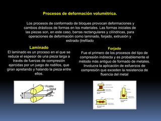 Procesos de deformación volumétrica.
Los procesos de conformado de bloques provocan deformaciones y
cambios drásticos de formas en los materiales. Las formas iniciales de
las piezas son, en este caso, barras rectangulares y cilíndricas, para
operaciones de deformación como laminado, forjado, extrusión y
estirado (trefilado
Laminado
El laminado es un proceso en el que se
reduce el espesor de una pieza larga a
través de fuerzas de compresión
ejercidas por un juego de rodillos, que
giran apretando y halando la pieza entre
ellos.
Forjado
Fue el primero de los procesos del tipo de
compresión indirecta y es probablemente el
método más antiguo de formado de metales.
Involucra la aplicación de esfuerzos de
compresión que exceden la resistencia de
fluencia del metal
 