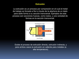 Extrusión
La extrusión es un proceso por compresión en el cual el metal
de trabajo es forzado a fluir a través de la abertura de un dado
para darle forma a su sección transversal. Ejemplos de este
proceso son secciones huecas, como tubos, y una variedad de
formas en la sección transversal.
Existe el proceso de extrusión directa, extrusión indirecta, y
para ambos casos la extrusión en caliente para metales (a
alta temperatura).
 
