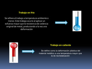 Trabajo en frío
Se refiere al trabajo a temperatura ambiente o
menor. Este trabajo ocurre al aplicar un
esfuerzo mayor que la resistencia de cedencia
original de metal, produciendo a la vez una
deformación
Trabajo en caliente
Se define como la deformación plástica del
material metálico a una temperatura mayor que
la de recristalización
 