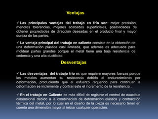 Ventajas
 Las principales ventajas del trabajo en frío son: mejor precisión,
menores tolerancias, mejores acabados superficiales, posibilidades de
obtener propiedades de dirección deseadas en el producto final y mayor
dureza de las partes.
 La ventaja principal del trabajo en caliente consiste en la obtención de
una deformación plástica casi ilimitada, que además es adecuada para
moldear partes grandes porque el metal tiene una baja resistencia de
cedencia y una alta ductilidad.
 Las desventajas del trabajo frio es que requiere mayores fuerzas porque
los metales aumentan su resistencia debido al endurecimiento por
deformación, produciendo que el esfuerzo requerido para continuar la
deformación se incremente y contrarreste el incremento de la resistencia .
 En el trabajo en Caliente es más difícil de registrar el control de exactitud
dimensional debido a la combinación de deformación elástica y contracción
térmica del metal, por lo cual en el diseño de la pieza es necesario tener en
cuenta una dimensión mayor al iniciar cualquier operación.
Desventajas
 