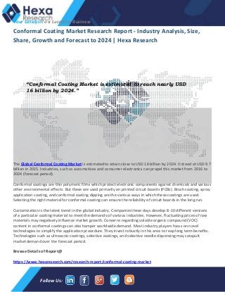 Your CatalystTo a Lucrative Business
Follow Us:
Conformal Coating Market Research Report - Industry Analysis, Size,
Share, Growth and Forecast to 2024 | Hexa Research
The Global Conformal Coating Market is estimated to attain close to USD 16 billion by 2024. It stood at USD 9.7
billion in 2015. Industries, such as automotives and consumer electronics can propel this market from 2016 to
2024 (forecast period).
Conformal coatings are thin polymeric films which protect electronic components against chemicals and various
other environmental effects. But these are used primarily on printed circuit boards (PCBs). Brush coating, spray
application coating, and conformal coating dipping are the various ways in which these coatings are used.
Selecting the right material for conformal coating can ensure the reliability of circuit boards in the long run.
Customization is the latest trend in the global industry. Companies these days develop 8-10 different versions
of a particular coating material to meet the demands of various industries. However, fluctuating prices of raw
materials may negatively influence market growth. Concerns regarding volatile organic compound (VOC)
content in conformal coatings can also hamper worldwide demand. Most industry players focus on novel
technologies to simplify the application procedure. They invest robustly in this area to reap long term benefits.
Technologies such as ultrasonic coatings, selective coatings, and selective needle dispensing may catapult
market demand over the forecast period.
Browse Details of Report@
https://www.hexaresearch.com/research-report/conformal-coating-market
“Conformal Coating Market is estimated to reach nearly USD
16 billion by 2024.”
 