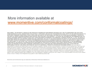 DISCLAIMER: THE MATERIALS, PRODUCTS AND SERVICES OF MOMENTIVE PERFORMANCE MATERIALS INC. AND ITS SUBSIDIARIES AND AFFILIATES
DOING BUSINESS IN LOCAL JURISDICTIONS (COLLECTIVELY “SUPPLIERS”) ARE SOLD BY THE RESPECTIVE LEGAL ENTITY OF THE SUPPLIER SUBJECT TO
SUPPLIERS’ STANDARD CONDITIONS OF SALE, WHICH ARE INCLUDED IN THE APPLICABLE DISTRIBUTOR OR OTHER SALES AGREEMENT, PRINTED ON
THE BACK OF ORDER ACKNOWLEDGMENTS AND INVOICES, AND AVAILABLE UPON REQUEST. ALTHOUGH ANY INFORMATION, RECOMMENDATIONS, OR
ADVICE CONTAINED HEREIN IS GIVEN IN GOOD FAITH, SUPPLIERS MAKE NO WARRANTY OR GUARANTEE, EXPRESS OR IMPLIED, (I) THAT THE RESULTS
DESCRIBED HEREIN WILL BE OBTAINED UNDER END-USE CONDITIONS, OR (II) AS TO THE EFFECTIVENESS OR SAFETY OF ANY DESIGN INCORPORATING
SUPPLIERS’ PRODUCTS, MATERIALS, SERVICES, RECOMMENDATIONS OR ADVICE. AFOREMENTIONED EXCLUSIONS OR LIMITATION OF LIABILITY ARE
NOT APPLICABLE TO THE EXTENT THAT THE END-USE CONDITIONS AND/OR INCORPORATION CONDITIONS CORRESPOND TO THE RECOMMENDED
CONDITIONS OF USE AND/OR OF INCORPORATION AS DESCRIBED BY SUPPLIER IN ITS PRODUCT DATA SHEET AND/OR PRODUCT SPECIFICATIONS.
EXCEPT AS PROVIDED IN SUPPLIERS’ STANDARD CONDITIONS OF SALE, SUPPLIERS AND THEIR REPRESENTATIVES SHALL IN NO EVENT BE
RESPONSIBLE FOR ANY LOSS RESULTING FROM ANY USE OF ITS MATERIALS, PRODUCTS OR SERVICES DESCRIBED HEREIN. Each user bears full
responsibility for making its own determination as to the suitability of Suppliers’ materials, services, recommendations, or advice for its own particular use. Each user must
identify and perform all tests and analyses necessary to assure that its finished parts incorporating Suppliers’ products, materials, or services will be safe and suitable for
use under end-use conditions. Nothing in this or any other document, nor any oral recommendation or advice, shall be deemed to alter, vary, supersede, or waive any
provision of Suppliers’ Standard Conditions of Sale or this Disclaimer, unless any such modification is specifically agreed to in a writing signed by Suppliers. No statement
contained herein concerning a possible or suggested use of any material, product, service or design is intended, or should be construed, to grant any license under any
patent or other intellectual property right of Suppliers or any of its subsidiaries or affiliates covering such use or design, or as a recommendation for the use of such material,
product, service or design in the infringement of any patent or other intellectual property right.
Momentive and the Momentive logo are trademarks of Momentive Performance Materials Inc.
7 Copyright © 2017 Momentive Performance Materials Inc. All rights reserved.
More information available at
www.momentive.com/conformalcoatings/
 