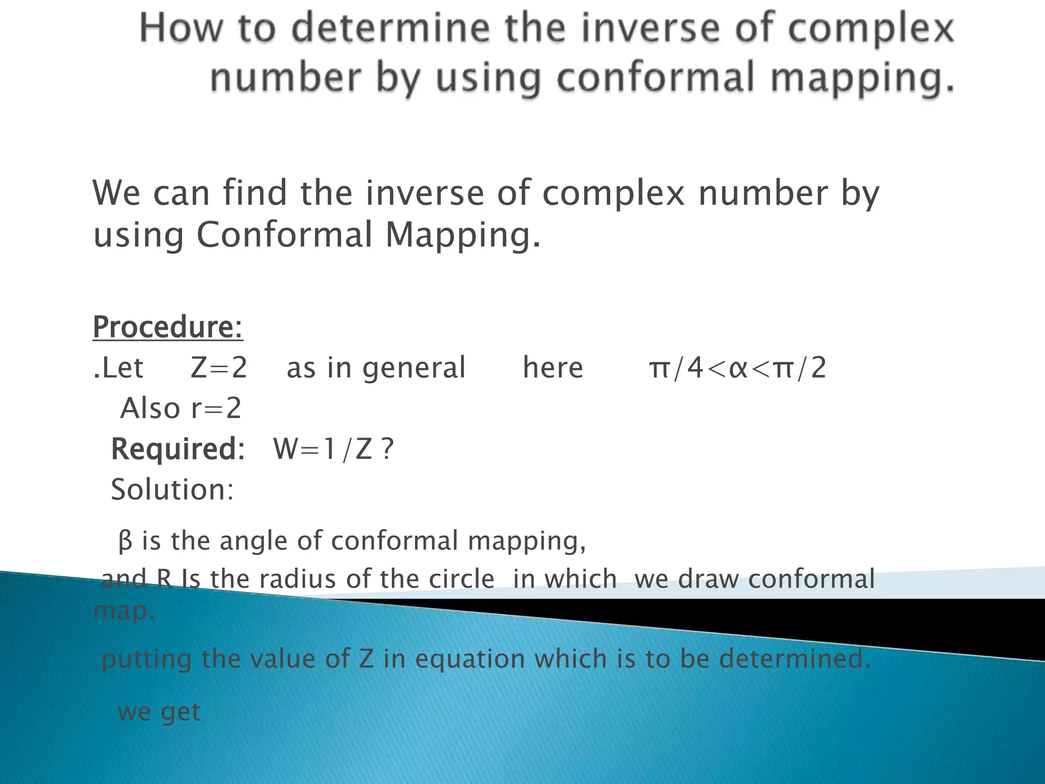 We can find the inverse of complex number by
using Conformal Mapping.
Procedure:
.Let Z=2 as in general here π/4<α<π/2
Also r=2
Required: W=1/Z ?
Solution:
β is the angle of conformal mapping,
and R Is the radius of the circle in which we draw conformal
map.
putting the value of Z in equation which is to be determined.
we get
 