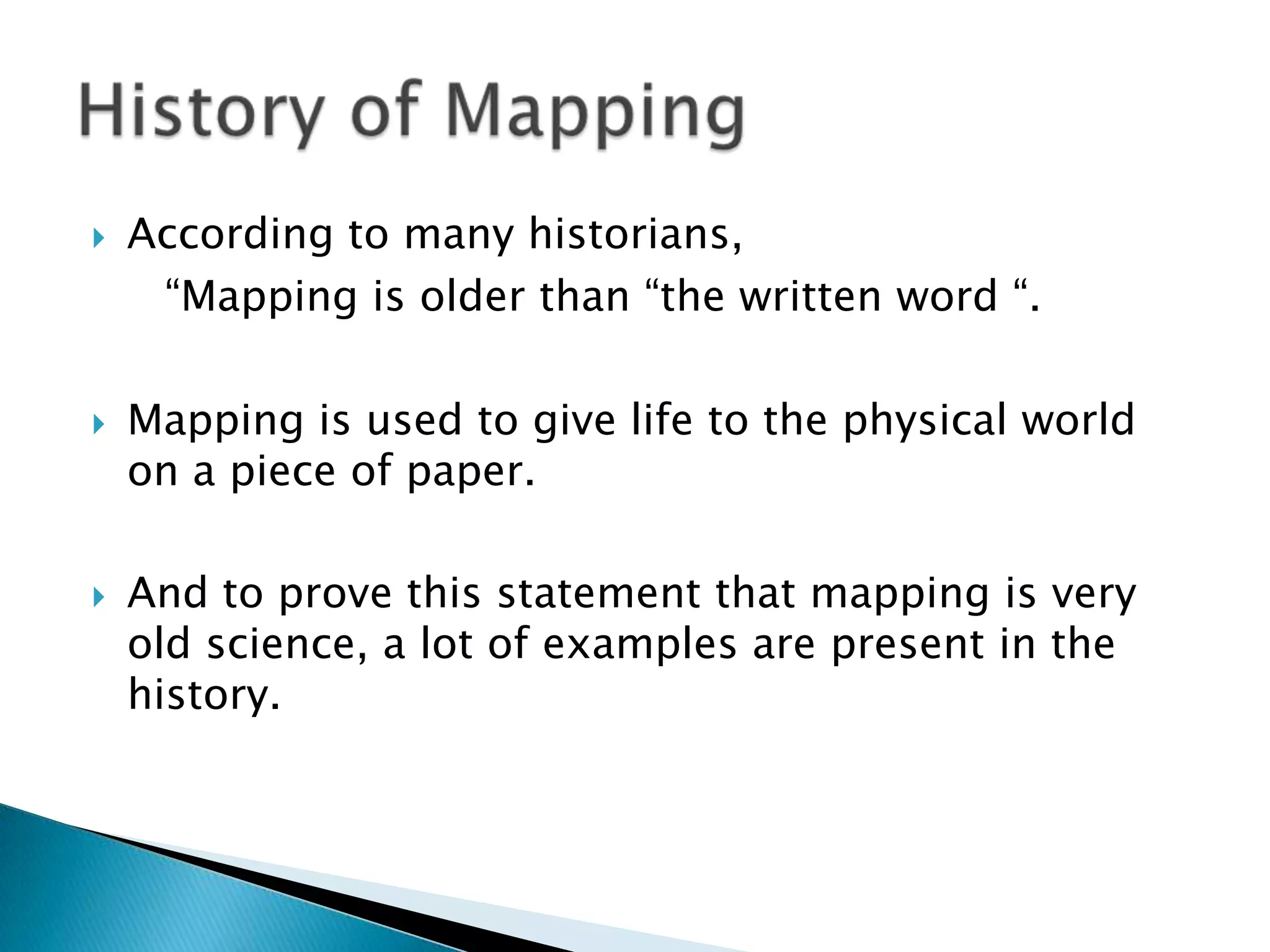  According to many historians,
“Mapping is older than “the written word “.
 Mapping is used to give life to the physical world
on a piece of paper.
 And to prove this statement that mapping is very
old science, a lot of examples are present in the
history.
 