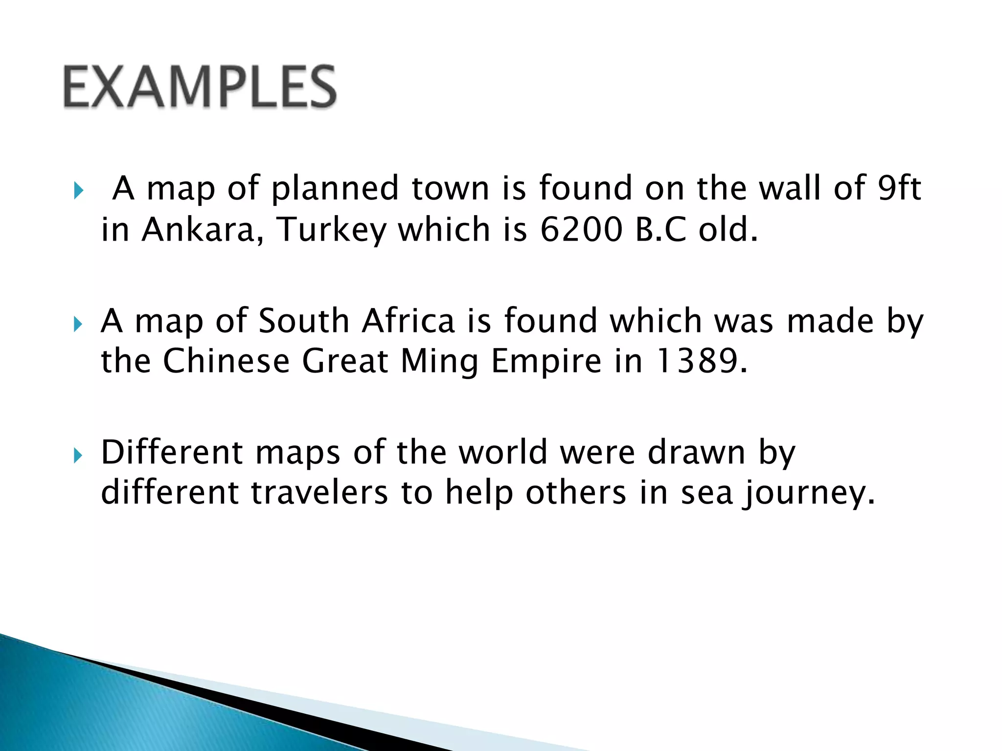  A map of planned town is found on the wall of 9ft
in Ankara, Turkey which is 6200 B.C old.
 A map of South Africa is found which was made by
the Chinese Great Ming Empire in 1389.
 Different maps of the world were drawn by
different travelers to help others in sea journey.
 