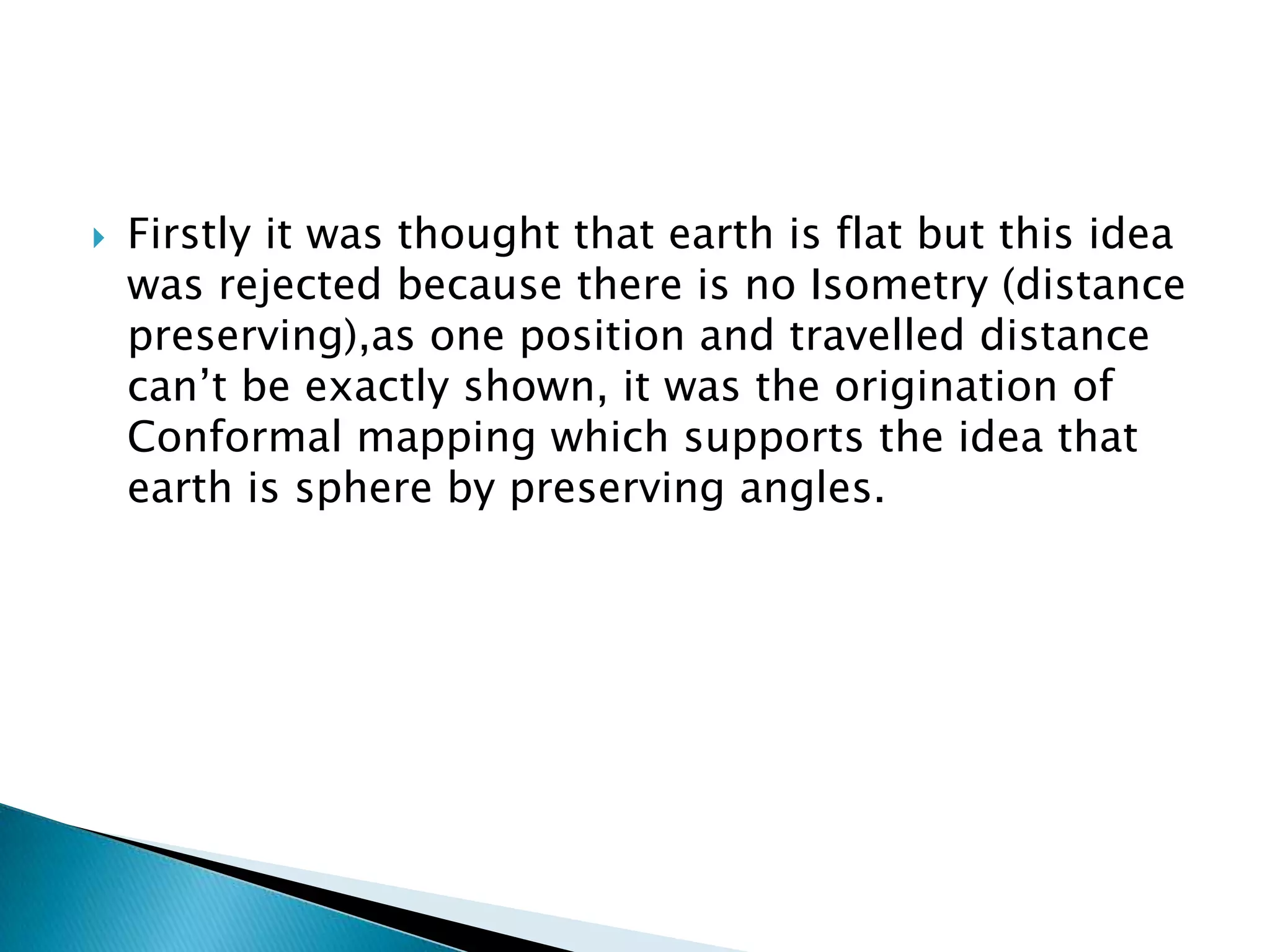  Firstly it was thought that earth is flat but this idea
was rejected because there is no Isometry (distance
preserving),as one position and travelled distance
can’t be exactly shown, it was the origination of
Conformal mapping which supports the idea that
earth is sphere by preserving angles.
 