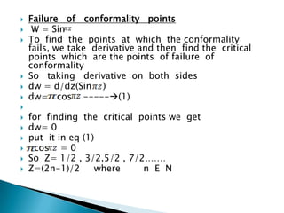 Failure of conformality points
 W = Sin
 To find the points at which the conformality
fails, we take derivative and then find the critical
points which are the points of failure of
conformality
 So taking derivative on both sides
 dw = d/dz(Sin )
 dw= cos -----(1)

 for finding the critical points we get
 dw= 0
 put it in eq (1)
 cos = 0
 So Z= 1/2 , 3/2,5/2 , 7/2,……
 Z=(2n-1)/2 where n E N
 
