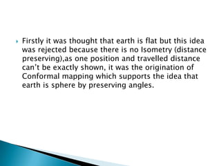  Firstly it was thought that earth is flat but this idea
was rejected because there is no Isometry (distance
preserving),as one position and travelled distance
can’t be exactly shown, it was the origination of
Conformal mapping which supports the idea that
earth is sphere by preserving angles.
 