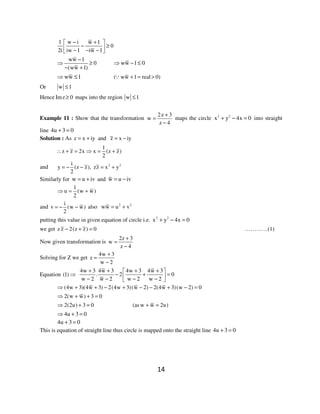 14
1 w i w 1
0
2i iw 1 iw 1
− + 
− ≥ − − − 
ww 1
0
(ww 1)
−
⇒ ≥
− +
ww 1 0⇒ − ≤
ww 1⇒ ≤ ( ww 1 real 0)+ = >∵
Or w 1≤
Hence Imz 0≥ maps into the region w 1≤
Example 11 : Show that the transformation
2z 3
w
z 4
+
=
−
maps the circle 2 2
x y 4x 0+ − = into straight
line 4u 3 0+ =
Solution : As z x iy= + and z x iy= −
1
z z 2x x (z z)
2
∴ + = ⇒ = +
and 2 2i
y (z z), zz x y
2
= − − = +
Similarly for w u iv= + and w u iv= −
1
u (w w)
2
⇒ = +
and
i
v (w w)
2
= − − also 2 2
ww u v= +
putting this value in given equation of circle i.e. 2 2
x y 4x 0+ − =
we get z z 2(z z) 0− + = …………(1)
Now given transformation is
2z 3
w
z 4
+
=
−
Solving for Z we get
4w 3
z
w 2
+
=
−
Equation (1) ⇒
4w 3 4w 3 4w 3 4w 3
. 2 0
w 2 w 2 w 2 w 2
+ + + + 
− + = − − − − 
(4w 3)(4w 3) 2(4w 3)(w 2) 2(4w 3)(w 2) 0⇒ + + − + − − + − =
2(w w) 3 0⇒ + + =
2(2u) 3 0⇒ + = (asw w 2u)+ =
4u 3 0⇒ + =
4u 3 0+ =
This is equation of straight line thus circle is mapped onto the straight line 4u 3 0+ =
 