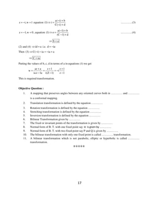 17
z i,w 1= − = equation
a( i) b
(1) i
C( i) d
− +
⇒ =
− +
…………(3)
z 1,w 0= − = , equation
a( 1) b
(1) o
(C 1) d
− +
⇒ =
− +
…………(4)
b a⇒ =
(2) and (4) id a⇒ = i.e. d ia= −
Then (3) C( i) ia ia a⇒ − − = − +
C ia⇒ =
Putting the values of b, c, d in terms of a in equations (1) we get
az a z 1 z 1
w i
ia z 1a i(Z 1) z 1
+ + +
= = = −
− − −
This is required transformation.
Objective Question :
1. A mapping that preserves angles between any oriented curves both in ………… and …………
is a conformal mapping.
2. Translation transformation is defined by the equation …………
3. Rotation transformation is defined by the equation …………
4. Stretching transformation is defined by the equation …………
5. Inversion transformation is defined by the equation …………
6. Bilinear Transformation given by …………
7. The fixed or invariant points of the transformation is given by …………
8. Normal form of B. T. with one fixed point say α is given by …………
9. Normal form of B. T. with two fixed point say P and Q is given by …………
10. The bilinear transformation with only one fixed point is called ………… transformation.
11. A bilinear transformation which is not parabolic, elliptic or hyperbolic is called …………
transformation.
*****
 