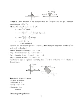 5
Example 4 : Find the image of the rectangular book by x 0,y 0,x 2= = = and y 3= under the
transformation w 2= i /4
e zπ
Solution : Given transformation w 2= i /4
e zπ
i /4
u iv 2. e (x iy)π
⇒ + = +
u iv 2 cos isin (x iy)
4 4
π π 
⇒ + = + + 
 
(by euler)
1 1
u iv 2 i (x iy)
2 2
 
⇒ + = + + 
 
u iv (1 i)(x iy)⇒ + = + +
(x y) i(x y)= − + +
Equate the real and Imaginary part u x y,v x y= − = + Now the region in z-plane in bounded by line
x 0,= y 0,= x 2= and y 3=
For x 0= equation (1) u y,v y u v o⇒ = − = ⇒ + =
For y 0= equation (1) u x,v x,v x u v⇒ = − = = ⇒ =
For x 2= equation (1) u 2 y,v 2 y u v 4⇒ = − = + ⇒ + =
For y 3= equation (1) v x 3 i.e. u v 6⇒ = + − = −
Transformation region in w-plane is bounded by lines u v 0,+ = u v 0− = and u v 6− = − which is as
shown in figure.
Note : To plot the u v 4+ = we put
First u 0= we get v 4=
∴ Intercept in (0,4)
Similarly v 0 u 4= ⇒ =
∴ Intercept is (4,0)
u v 6− = −
3. Stretching or Magnification:
 