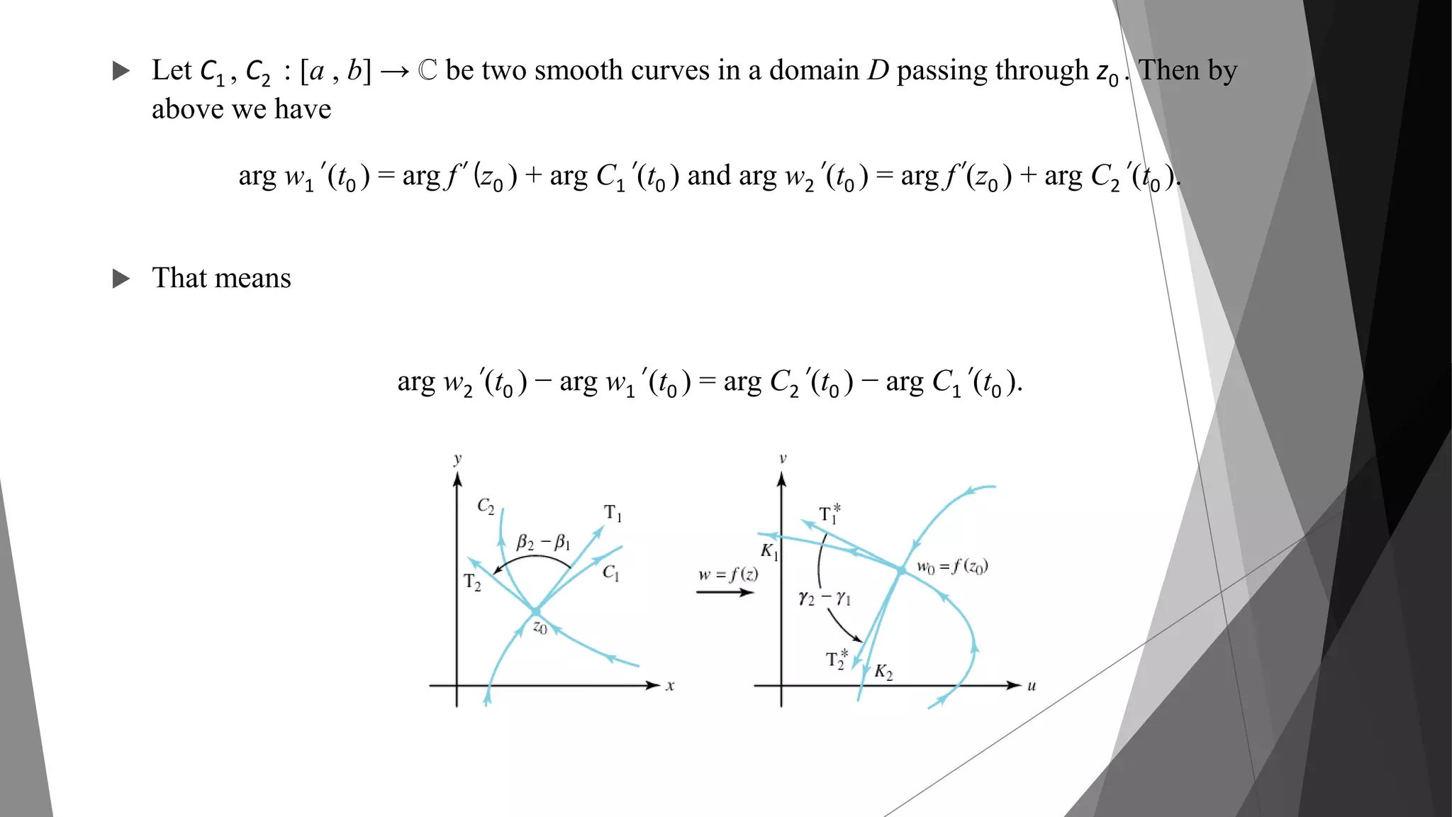  Let C1 , C2 : [a , b] → ℂ be two smooth curves in a domain D passing through z0 . Then by
above we have
arg w1’ (t0 ) = arg f’ (z0 ) + arg C1’ (t0 ) and arg w2’ (t0 ) = arg f’ (z0 ) + arg C2’ (t0 ).
 That means
arg w2’ (t0 ) − arg w1’ (t0 ) = arg C2’ (t0 ) − arg C1’ (t0 ).
 