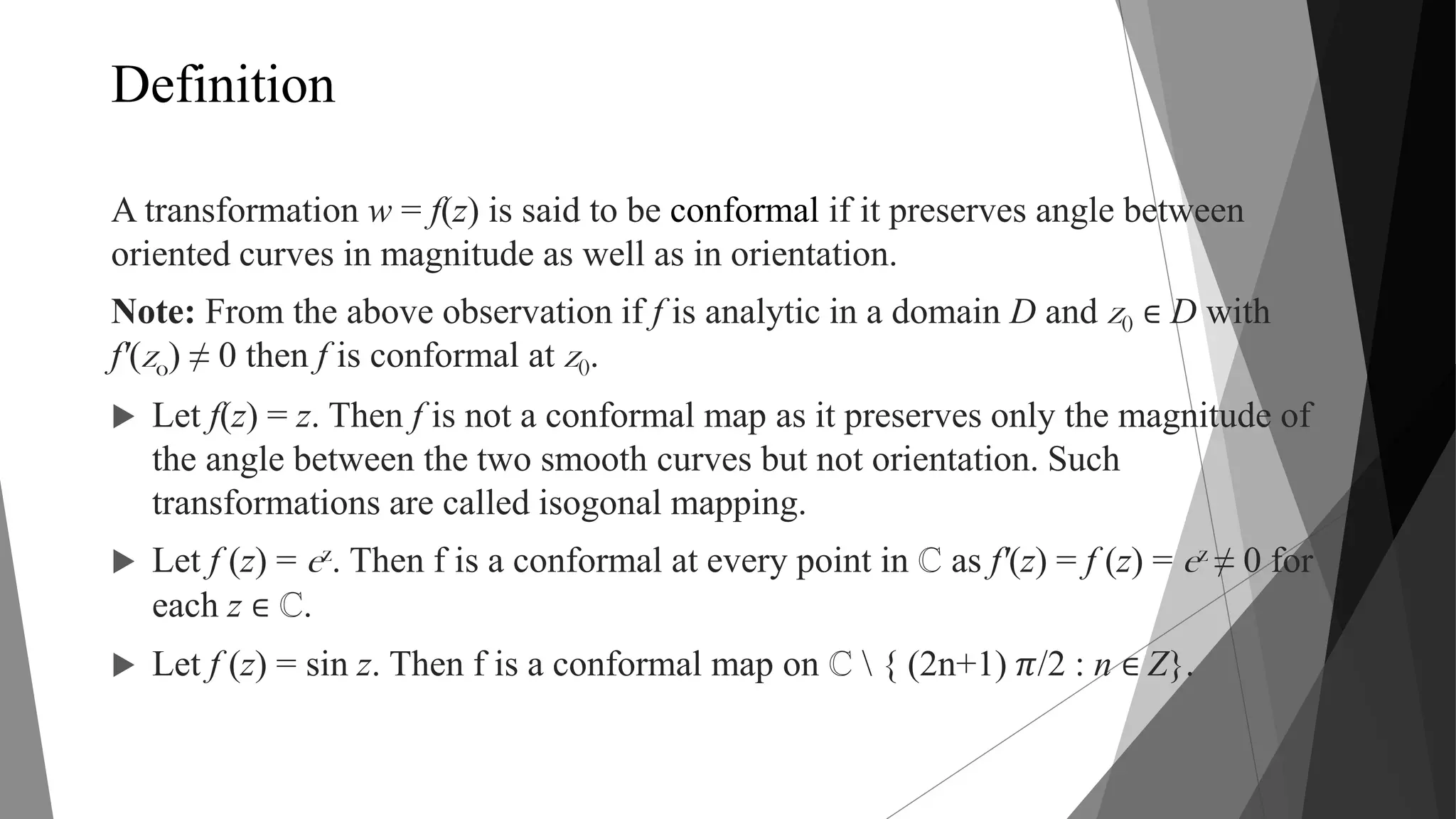 Definition
A transformation w = f(z) is said to be conformal if it preserves angle between
oriented curves in magnitude as well as in orientation.
Note: From the above observation if f is analytic in a domain D and z0 ∈ D with
f'(zo) ≠ 0 then f is conformal at z0.
 Let f(z) = z. Then f is not a conformal map as it preserves only the magnitude of
the angle between the two smooth curves but not orientation. Such
transformations are called isogonal mapping.
 Let f (z) = ez. Then f is a conformal at every point in ℂ as f'(z) = f (z) = ez ≠ 0 for
each z ∈ ℂ.
 Let f (z) = sin z. Then f is a conformal map on ℂ  { (2n+1) 𝜋/2 : n ∈ Z}.
 