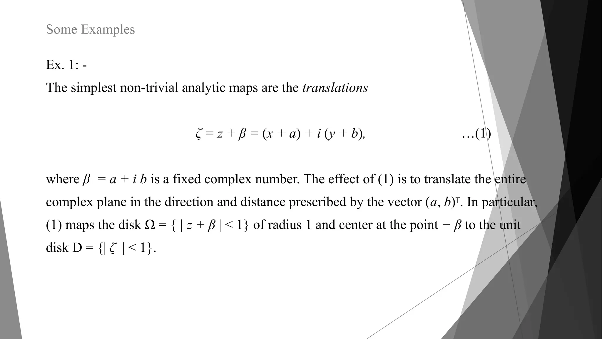 Some Examples
Ex. 1: -
The simplest non-trivial analytic maps are the translations
ζ = z + β = (x + a) + i (y + b), …(1)
where β = a + i b is a fixed complex number. The effect of (1) is to translate the entire
complex plane in the direction and distance prescribed by the vector (a, b)T. In particular,
(1) maps the disk Ω = { | z + β | < 1} of radius 1 and center at the point − β to the unit
disk D = {| ζ | < 1}.
 