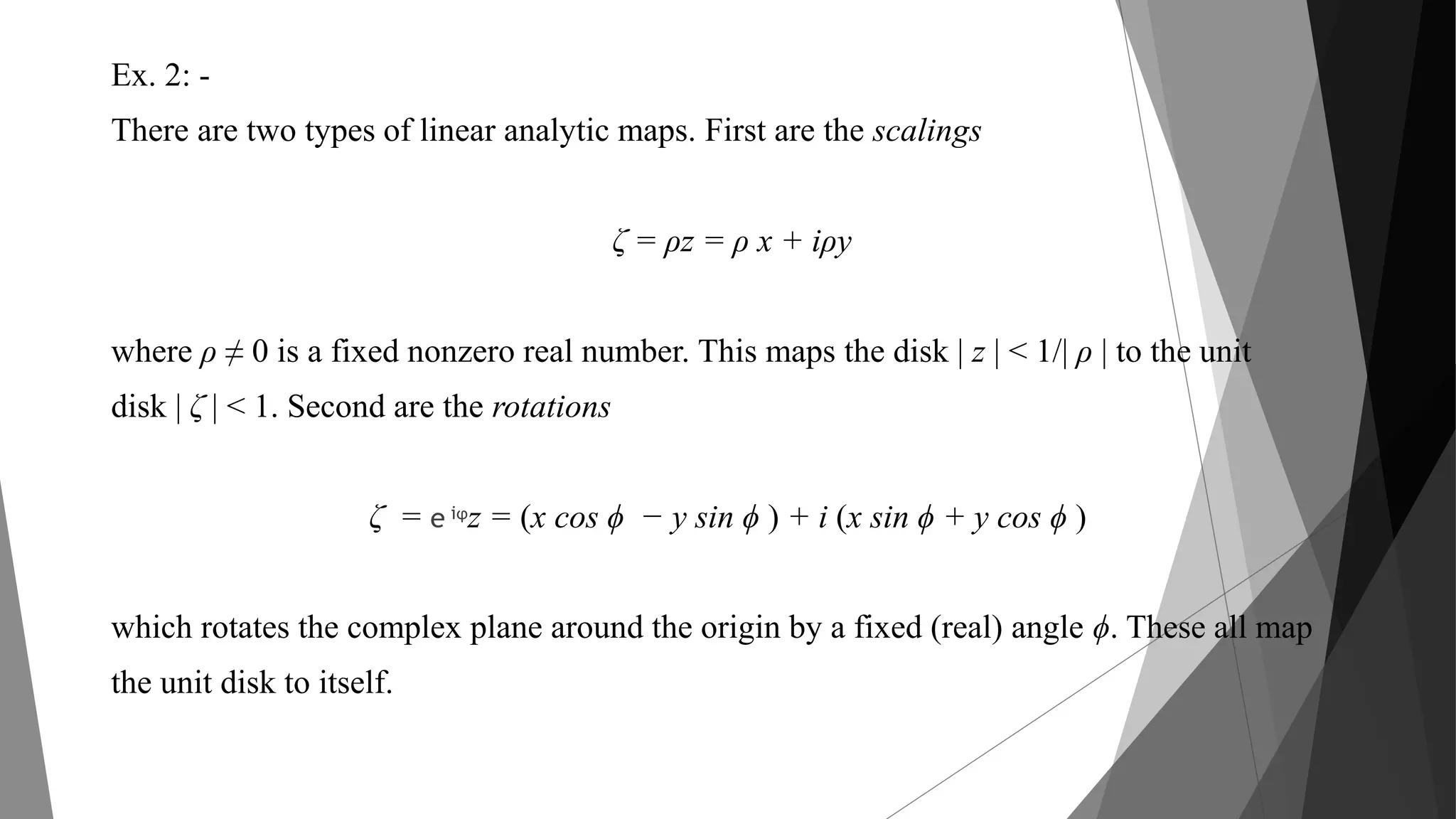 Ex. 2: -
There are two types of linear analytic maps. First are the scalings
ζ = ρz = ρ x + iρy
where ρ ≠ 0 is a fixed nonzero real number. This maps the disk | z | < 1/| ρ | to the unit
disk | ζ | < 1. Second are the rotations
ζ = e iϕz = (x cos ϕ − y sin ϕ ) + i (x sin ϕ + y cos ϕ )
which rotates the complex plane around the origin by a fixed (real) angle ϕ. These all map
the unit disk to itself.
 