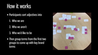 How it works
• Participants sort adjectives into
1. Who we are
2. Who we aren’t
3. Who we’d like to be
• Then group terms from the ﬁrst two
groups to come up with key brand
terms
 