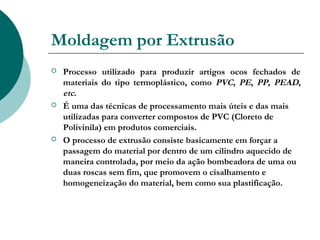 Moldagem por Extrusão
   Processo utilizado para produzir artigos ocos fechados de
    materiais do tipo termoplástico, como PVC, PE, PP, PEAD,
    etc.
   É uma das técnicas de processamento mais úteis e das mais
    utilizadas para converter compostos de PVC (Cloreto de
    Polivinila) em produtos comerciais.
   O processo de extrusão consiste basicamente em forçar a
    passagem do material por dentro de um cilindro aquecido de
    maneira controlada, por meio da ação bombeadora de uma ou
    duas roscas sem fim, que promovem o cisalhamento e
    homogeneização do material, bem como sua plastificação.
 