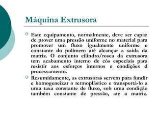 Máquina Extrusora
   Este equipamento, normalmente, deve ser capaz
    de prover uma pressão uniforme no material para
    promover um fluxo igualmente uniforme e
    constante do polímero até alcançar a saída da
    matriz. O conjunto cilindro/rosca da extrusora
    tem acabamento interno de cós especiais para
    resistir aos esforços internos e condições d
    processamento.
   Resumidamente, as extrusoras servem para fundir
    e homogeneizar o termoplástico e transportá-lo a
    uma taxa constante de fluxo, sob uma condição
    também constante de pressão, até a matriz.
 