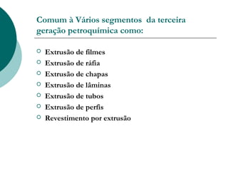 Comum à Vários segmentos da terceira
geração petroquímica como:

   Extrusão de filmes
   Extrusão de ráfia
   Extrusão de chapas
   Extrusão de lâminas
   Extrusão de tubos
   Extrusão de perfis
   Revestimento por extrusão
 