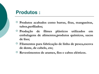 Produtos :
   Produtos acabados como barras, fitas, mangueiras,
    tubos,perfilados;
   Produção de filmes plásticos utilizados em
    embalagens de alimentos,produtos químicos, sacos
    de lixo;
   Filamentos para fabricação de linha de pesca,escova
    de dente, de cabelo, etc;
   Revestimentos de arames, fios e cabos elétricos.
 