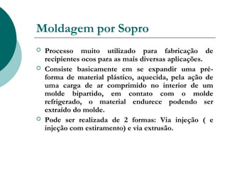 Moldagem por Sopro
   Processo muito utilizado para fabricação de
    recipientes ocos para as mais diversas aplicações.
   Consiste basicamente em se expandir uma pré-
    forma de material plástico, aquecida, pela ação de
    uma carga de ar comprimido no interior de um
    molde bipartido, em contato com o molde
    refrigerado, o material endurece podendo ser
    extraído do molde.
   Pode ser realizada de 2 formas: Via injeção ( e
    injeção com estiramento) e via extrusão.
 