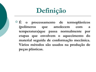 Definição
   É o processamento de termoplásticos
    (polímeros     que   amolecem   com     a
    temperatura)que passa normalmente por
    etapas que envolvem o aquecimento do
    material seguida de conformação mecânica.
    Vários métodos são usados na produção de
    peças plásticas.
 