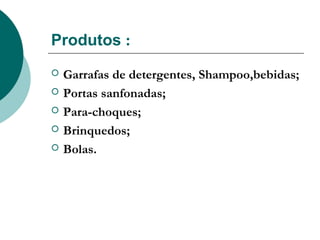 Produtos :
   Garrafas de detergentes, Shampoo,bebidas;
   Portas sanfonadas;
   Para-choques;
   Brinquedos;
   Bolas.
 