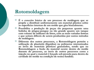 Rotomoldagem
   É o conceito básico de um processo de moldagem que se
    propõe a distribuir uniformemente um material plástico sobre
    as superfícies internas de um molde que gira biaxialmente.
   Possibilita a produção de peças tão pequenas quanto uma
    bolinha de pingue-pongue ou tão grande quanto um tanque
    com volume de milhares de litros, com as mais variadas formas
    e que seriam difíceis de serem produzidas por outros métodos
    de moldagem.
   Diferente dos outros processos, a Rotomoldagem permite a
    utilização de plastisóis (líquidos) ou polímeros micronizados
    ao invés de materiais plásticos granulados, sendo que na
    Rotomoldagem a fusão do material ocorre dentro do molde
    durante do processo, ao invés de outros processos como a
    injeção no qual o material é forçado sob pressão para dentro da
    cavidade do molde na condição de resina fundida.
 