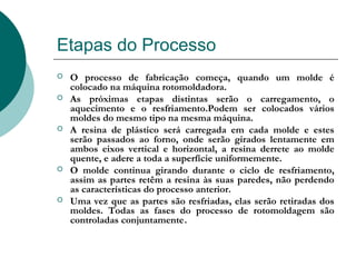 Etapas do Processo
   O processo de fabricação começa, quando um molde é
    colocado na máquina rotomoldadora.
   As próximas etapas distintas serão o carregamento, o
    aquecimento e o resfriamento.Podem ser colocados vários
    moldes do mesmo tipo na mesma máquina.
   A resina de plástico será carregada em cada molde e estes
    serão passados ao forno, onde serão girados lentamente em
    ambos eixos vertical e horizontal, a resina derrete ao molde
    quente, e adere a toda a superfície uniformemente.
   O molde continua girando durante o ciclo de resfriamento,
    assim as partes retêm a resina às suas paredes, não perdendo
    as características do processo anterior.
   Uma vez que as partes são resfriadas, elas serão retiradas dos
    moldes. Todas as fases do processo de rotomoldagem são
    controladas conjuntamente.
 