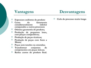 Vantagens                                 Desvantagens
   Espessura uniforme do produto          Ciclo do processo muito longo
   Custo       da       ferramenta
    consideravelmente        inferior
    comparados a outros processos
   Otimiza geometria do produto;
   Produção de pequenos lotes,
    com preços competitivos;
   Produção de peças técnicas;
   Produção de peças com 3mm a
    30mm;
   Peças sem tensões ou emendas;
   Transformar     conjuntos     de
    componentes em peças únicas;
   Reduz custos do produto final.
 
