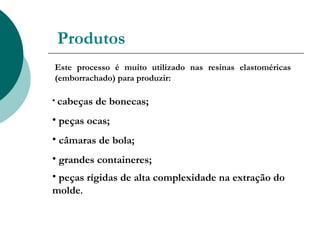 Produtos
Este processo é muito utilizado nas resinas elastoméricas
(emborrachado) para produzir:

• cabeças   de bonecas;
• peças ocas;
• câmaras de bola;
• grandes containeres;
• peças rígidas de alta complexidade na extração do
molde.
 